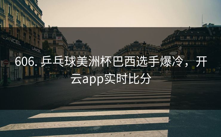 606. 乒乓球美洲杯巴西选手爆冷，开云app实时比分