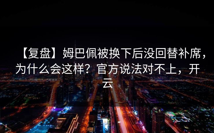 【复盘】姆巴佩被换下后没回替补席，为什么会这样？官方说法对不上，开云