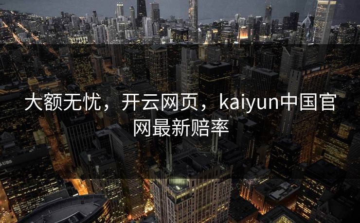 大额无忧，开云网页，kaiyun中国官网最新赔率