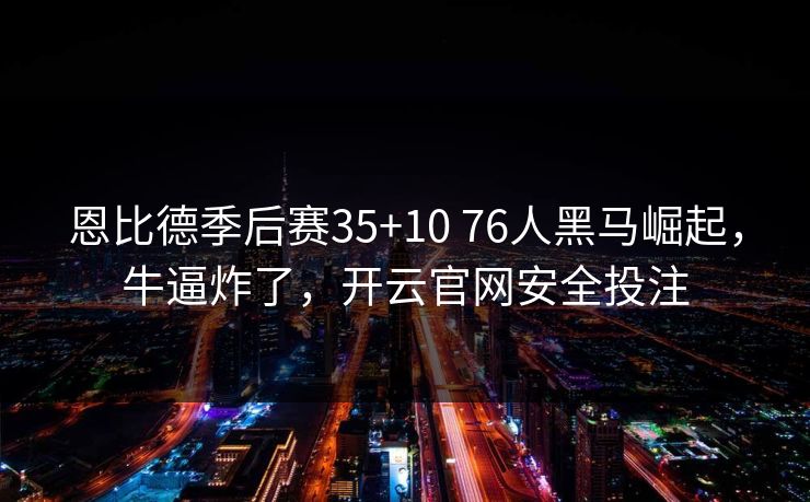 恩比德季后赛35+10 76人黑马崛起，牛逼炸了，开云官网安全投注