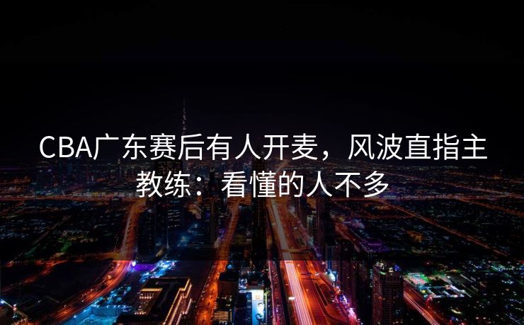 CBA广东赛后有人开麦，风波直指主教练：看懂的人不多