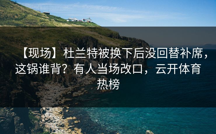 【现场】杜兰特被换下后没回替补席，这锅谁背？有人当场改口，云开体育热榜